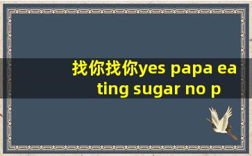 找你找你yes papa eating sugar no papa